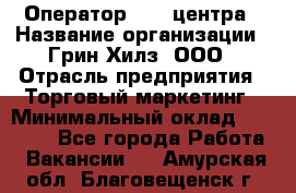 Оператор Call-центра › Название организации ­ Грин Хилз, ООО › Отрасль предприятия ­ Торговый маркетинг › Минимальный оклад ­ 30 000 - Все города Работа » Вакансии   . Амурская обл.,Благовещенск г.